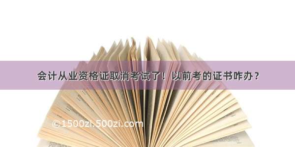 会计从业资格证取消考试了！以前考的证书咋办？