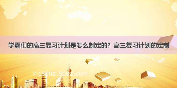 学霸们的高三复习计划是怎么制定的？高三复习计划的定制