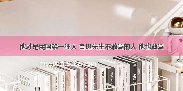 他才是民国第一狂人 鲁迅先生不敢骂的人 他也敢骂