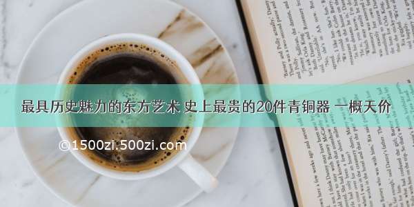 最具历史魅力的东方艺术 史上最贵的20件青铜器 一概天价