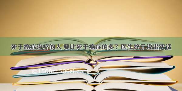 死于癌症治疗的人 要比死于癌症的多？医生终于说出实话