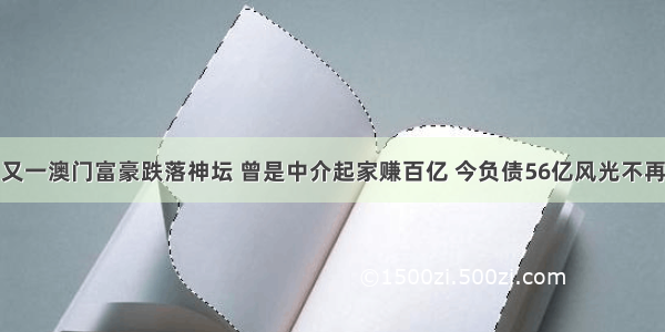 又一澳门富豪跌落神坛 曾是中介起家赚百亿 今负债56亿风光不再