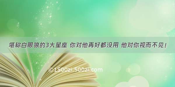 堪称白眼狼的3大星座 你对他再好都没用 他对你视而不见！