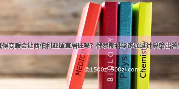 气候变暖会让西伯利亚适宜居住吗？俄罗斯科学家通过计算给出答案