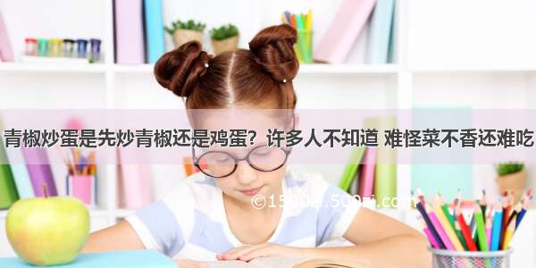 青椒炒蛋是先炒青椒还是鸡蛋？许多人不知道 难怪菜不香还难吃