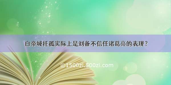 白帝城托孤实际上是刘备不信任诸葛亮的表现？