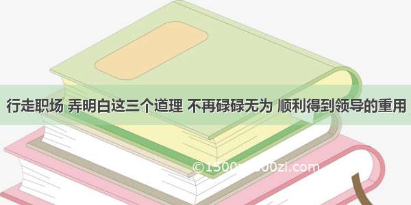 行走职场 弄明白这三个道理 不再碌碌无为 顺利得到领导的重用