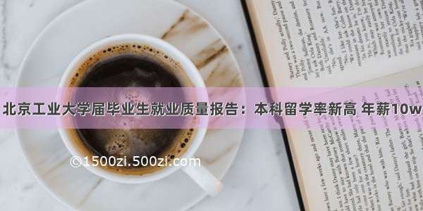 北京工业大学届毕业生就业质量报告：本科留学率新高 年薪10w