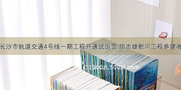 长沙市轨道交通4号线一期工程开通试运营 胡忠雄慰问工程参建者