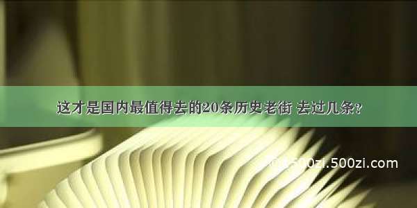 这才是国内最值得去的20条历史老街 去过几条？