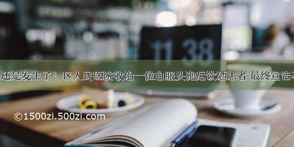 悲剧还是发生了！区人民医院收治一位自服头孢后饮酒患者 最终宣告不治！