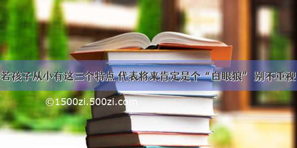 若孩子从小有这三个特点 代表将来肯定是个“白眼狼” 别不重视