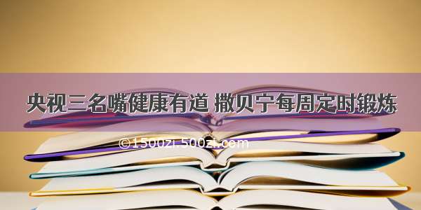 央视三名嘴健康有道 撒贝宁每周定时锻炼