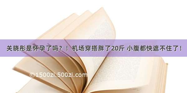 关晓彤是怀孕了吗？！机场穿搭胖了20斤 小腹都快遮不住了！