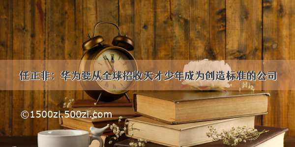 任正非：华为要从全球招收天才少年成为创造标准的公司