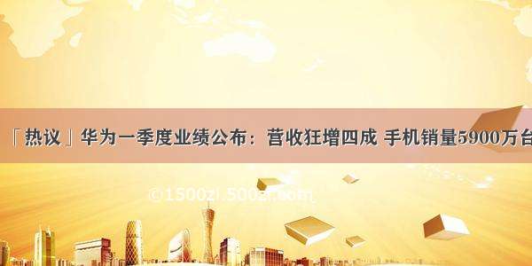 「热议」华为一季度业绩公布：营收狂增四成 手机销量5900万台