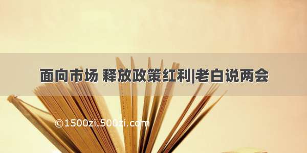 面向市场 释放政策红利|老白说两会