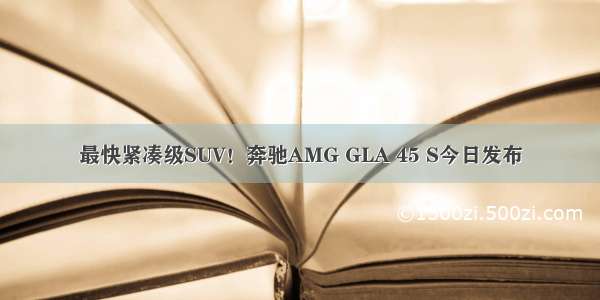 最快紧凑级SUV！奔驰AMG GLA 45 S今日发布