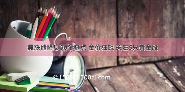 美联储降息50个基点 金价狂飙 关注5只黄金股