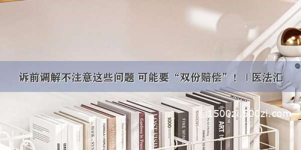 诉前调解不注意这些问题 可能要“双份赔偿”！ | 医法汇