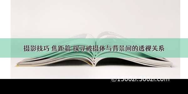 摄影技巧 焦距篇 探寻被摄体与背景间的透视关系