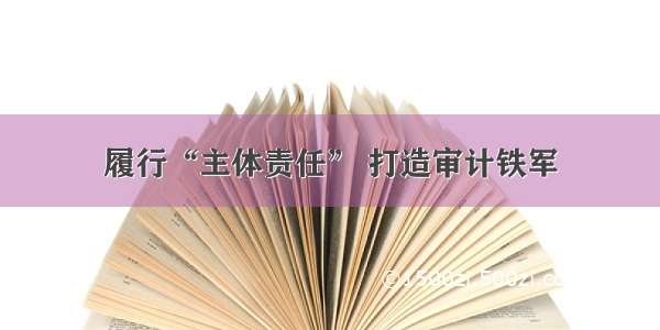 履行“主体责任” 打造审计铁军