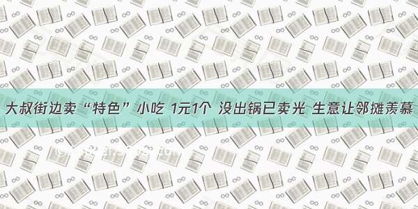 大叔街边卖“特色”小吃 1元1个 没出锅已卖光 生意让邻摊羡慕