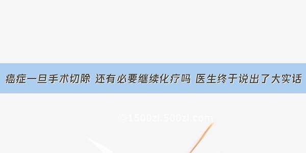 癌症一旦手术切除 还有必要继续化疗吗 医生终于说出了大实话