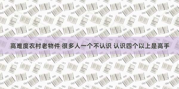 高难度农村老物件 很多人一个不认识 认识四个以上是高手