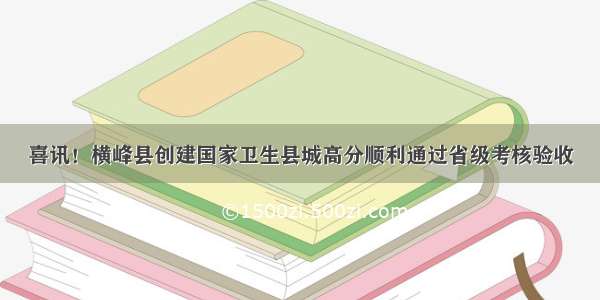 喜讯！横峰县创建国家卫生县城高分顺利通过省级考核验收