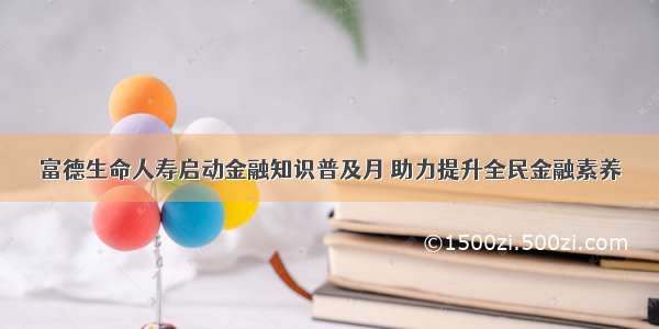 富德生命人寿启动金融知识普及月 助力提升全民金融素养