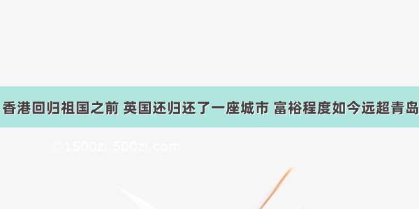 香港回归祖国之前 英国还归还了一座城市 富裕程度如今远超青岛