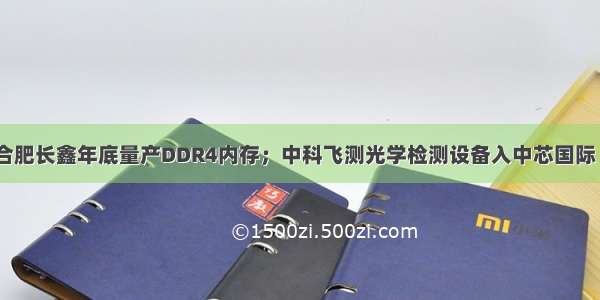 【量产】传合肥长鑫年底量产DDR4内存；中科飞测光学检测设备入中芯国际 长江存储等大