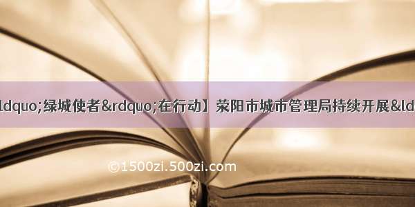 【落实总书记贺信精神 “绿城使者”在行动】荥阳市城市管理局持续开展“绿城啄木鸟”