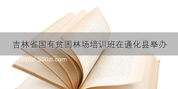 吉林省国有贫困林场培训班在通化县举办