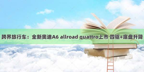 跨界旅行车：全新奥迪A6 allroad quattro上市 四驱+底盘升降