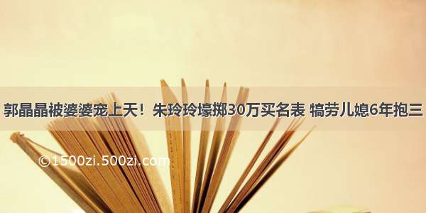 郭晶晶被婆婆宠上天！朱玲玲壕掷30万买名表 犒劳儿媳6年抱三