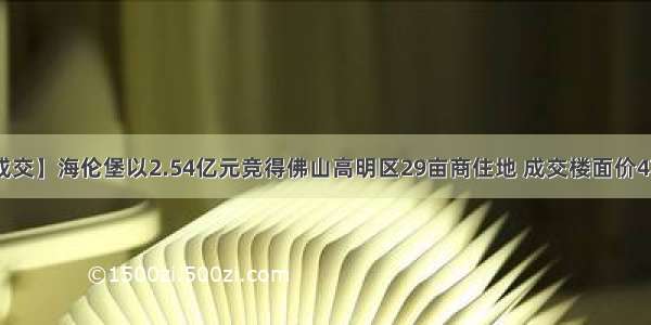 【9.18成交】海伦堡以2.54亿元竞得佛山高明区29亩商住地 成交楼面价4706元/㎡