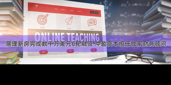 居理新房完成数千万美元C轮融资 冲盈资本担任独家财务顾问