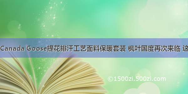 重磅出击！Canada Goose提花排汗工艺面料保暖套装 枫叶国度再次来临 这个冬天有它