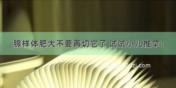 腺样体肥大不要再切它了 试试小儿推拿！