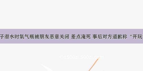 男子潜水时氧气瓶被朋友恶意关闭 差点淹死 事后对方道歉称“开玩笑”