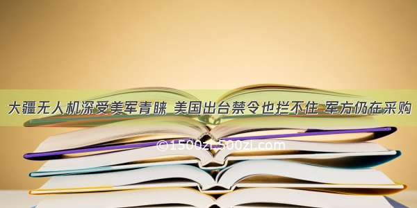 大疆无人机深受美军青睐 美国出台禁令也拦不住 军方仍在采购