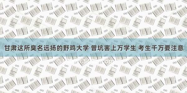 甘肃这所臭名远扬的野鸡大学 曾坑害上万学生 考生千万要注意