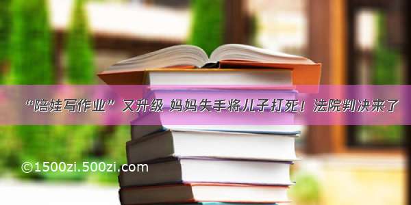 “陪娃写作业”又升级 妈妈失手将儿子打死！法院判决来了