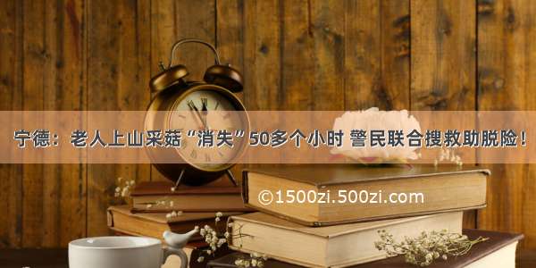 宁德：老人上山采菇“消失”50多个小时 警民联合搜救助脱险！