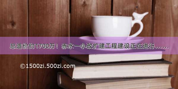 总造价约1700万！赤水一小改扩建工程建设正在进行……