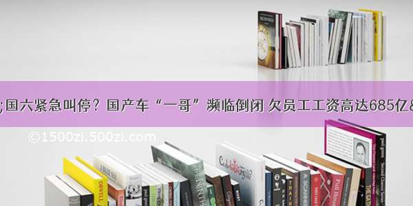 &quot;国六紧急叫停？国产车“一哥”濒临倒闭 欠员工工资高达685亿&quot;