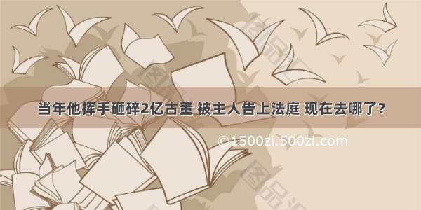 当年他挥手砸碎2亿古董 被主人告上法庭 现在去哪了？