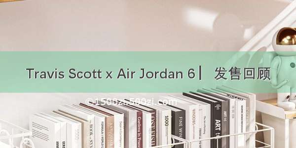 Travis Scott x Air Jordan 6 ▏发售回顾
